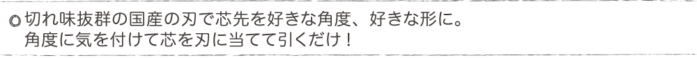 切れ味抜群の国産の刃で芯先を好きな角度、好きな形に。角度に気を付けて芯を刃に当てて引くだけ?